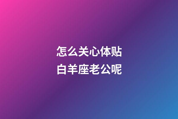 怎么关心体贴白羊座老公呢