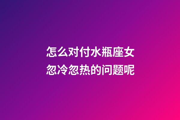 怎么对付水瓶座女忽冷忽热的问题呢-第1张-星座运势-玄机派