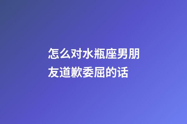 怎么对水瓶座男朋友道歉委屈的话-第1张-星座运势-玄机派