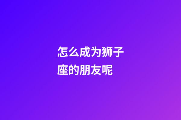 怎么成为狮子座的朋友呢