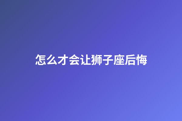 怎么才会让狮子座后悔-第1张-星座运势-玄机派