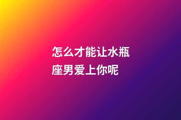 怎么才能让水瓶座男爱上你呢-第1张-星座运势-玄机派