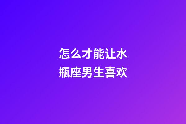 怎么才能让水瓶座男生喜欢