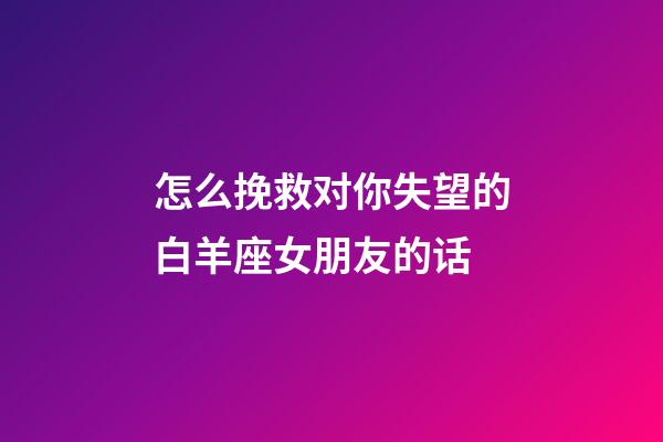 怎么挽救对你失望的白羊座女朋友的话