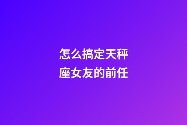 怎么搞定天秤座女友的前任-第1张-星座运势-玄机派