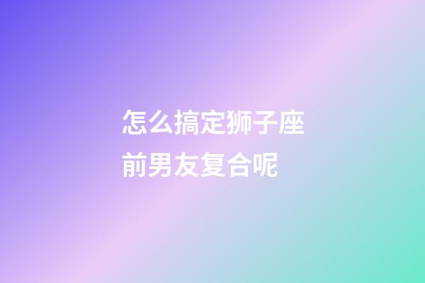 怎么搞定狮子座前男友复合呢-第1张-星座运势-玄机派