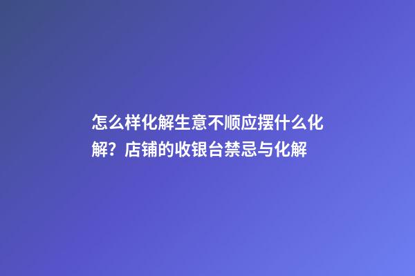 怎么样化解生意不顺应摆什么化解？店铺的收银台禁忌与化解