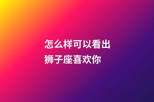 怎么样可以看出狮子座喜欢你-第1张-星座运势-玄机派