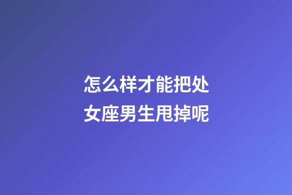 怎么样才能把处女座男生甩掉呢