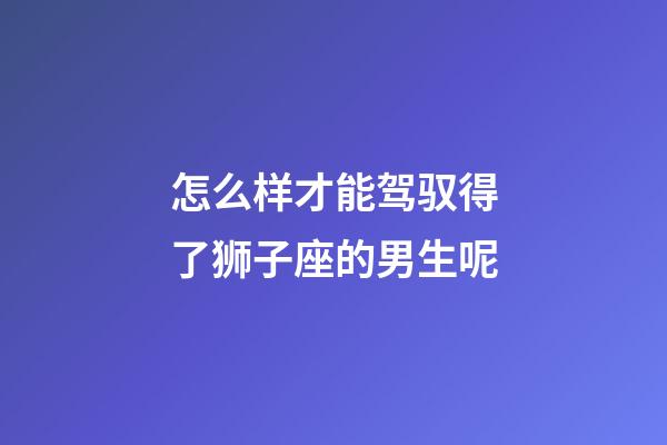 怎么样才能驾驭得了狮子座的男生呢-第1张-星座运势-玄机派