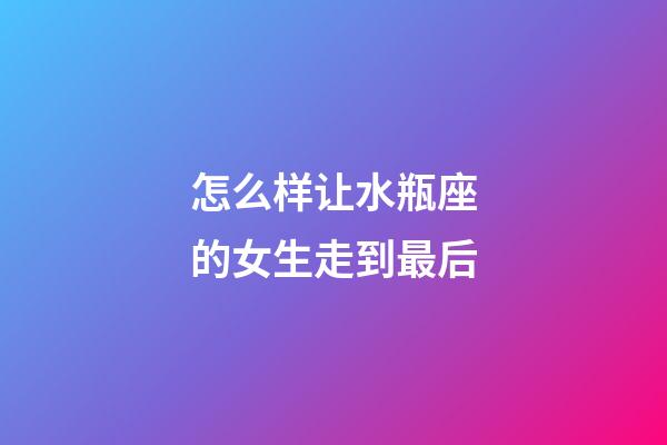 怎么样让水瓶座的女生走到最后