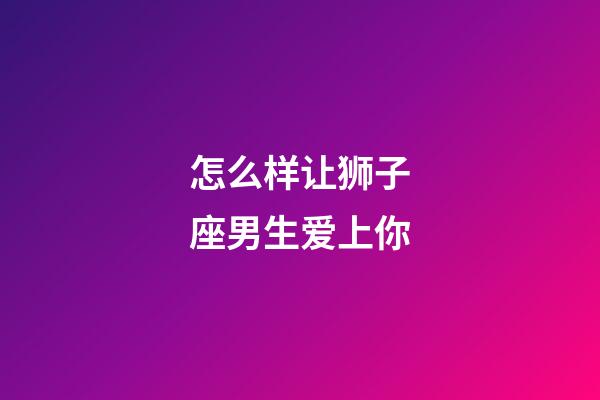 怎么样让狮子座男生爱上你