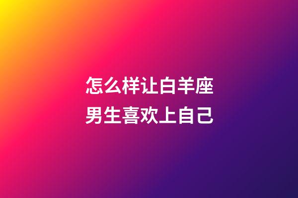 怎么样让白羊座男生喜欢上自己-第1张-星座运势-玄机派