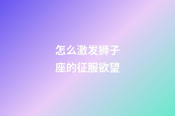 怎么激发狮子座的征服欲望