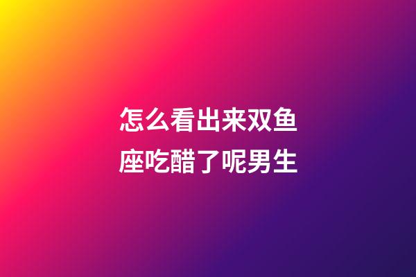 怎么看出来双鱼座吃醋了呢男生-第1张-星座运势-玄机派