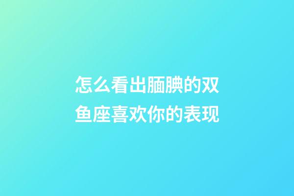 怎么看出腼腆的双鱼座喜欢你的表现