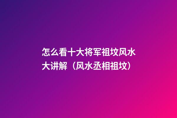 怎么看十大将军祖坟风水大讲解（风水丞相祖坟）