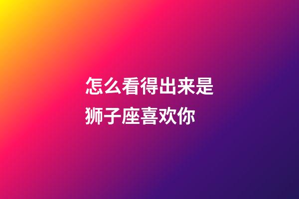 怎么看得出来是狮子座喜欢你-第1张-星座运势-玄机派