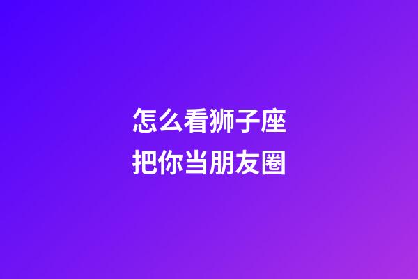 怎么看狮子座把你当朋友圈