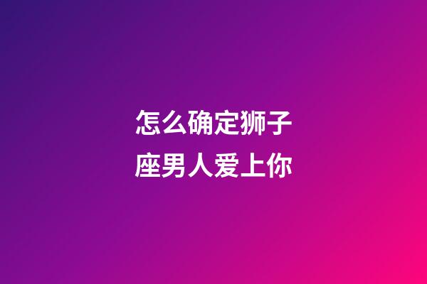 怎么确定狮子座男人爱上你