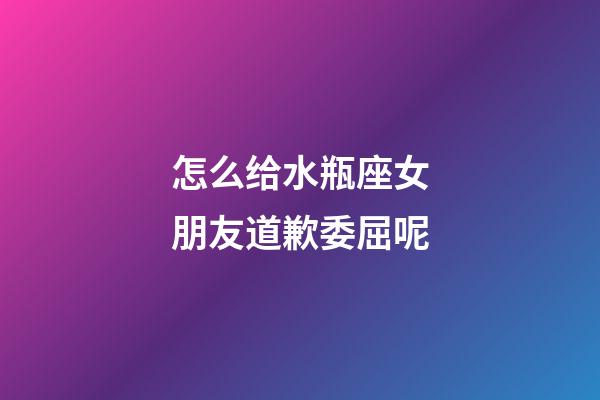 怎么给水瓶座女朋友道歉委屈呢