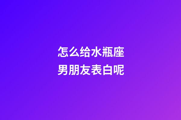 怎么给水瓶座男朋友表白呢-第1张-星座运势-玄机派