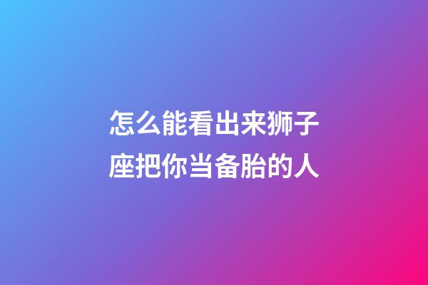 怎么能看出来狮子座把你当备胎的人