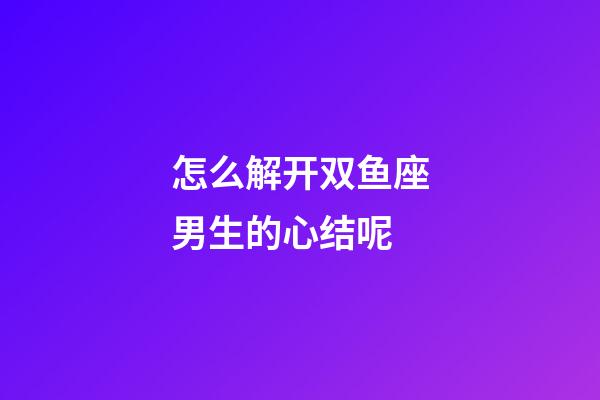 怎么解开双鱼座男生的心结呢