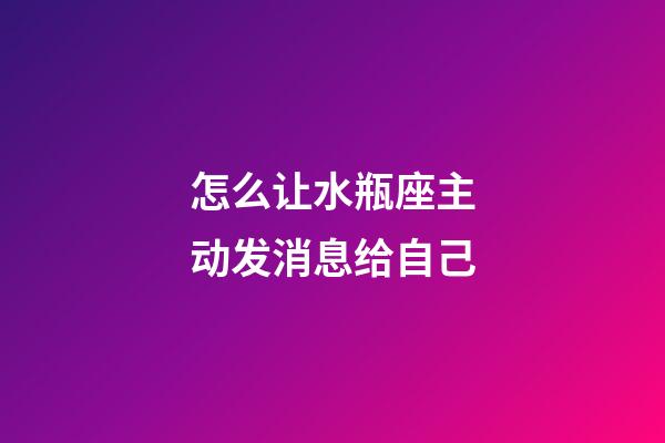 怎么让水瓶座主动发消息给自己