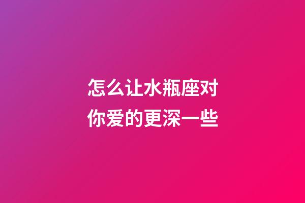 怎么让水瓶座对你爱的更深一些-第1张-星座运势-玄机派