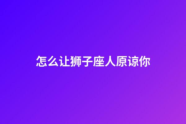 怎么让狮子座人原谅你