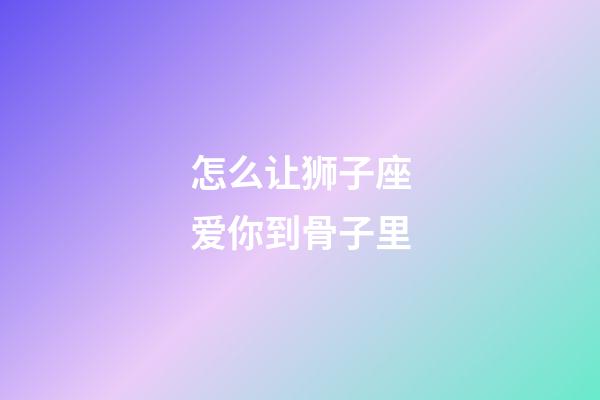 怎么让狮子座爱你到骨子里