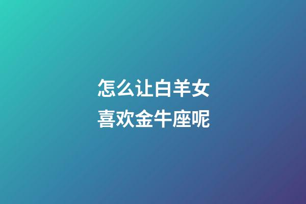 怎么让白羊女喜欢金牛座呢