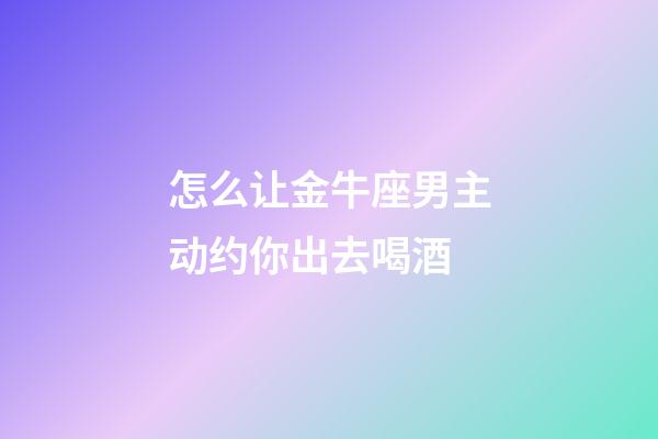 怎么让金牛座男主动约你出去喝酒