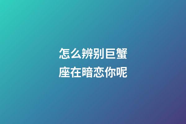 怎么辨别巨蟹座在暗恋你呢