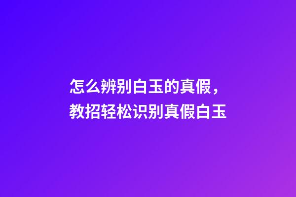 怎么辨别白玉的真假，教招轻松识别真假白玉-第1张-观点-玄机派