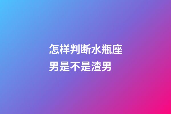 怎样判断水瓶座男是不是渣男