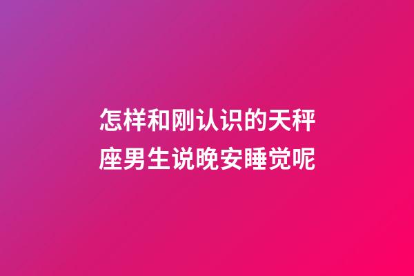 怎样和刚认识的天秤座男生说晚安睡觉呢