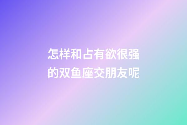 怎样和占有欲很强的双鱼座交朋友呢