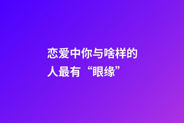 恋爱中你与啥样的人最有“眼缘”