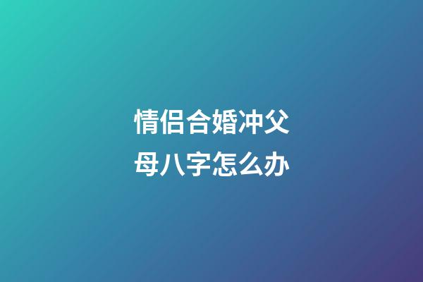 情侣合婚冲父母八字怎么办