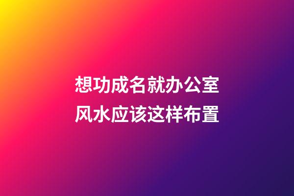 想功成名就办公室风水应该这样布置