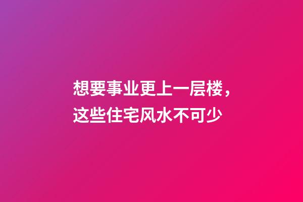 想要事业更上一层楼，这些住宅风水不可少