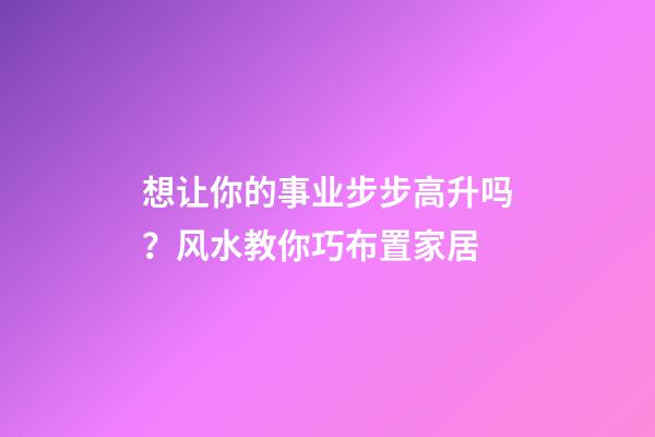 想让你的事业步步高升吗？风水教你巧布置家居