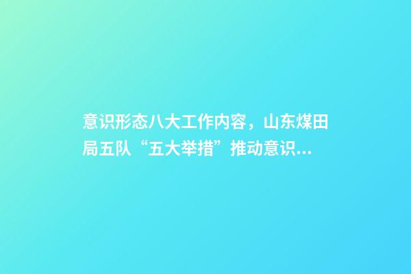 意识形态八大工作内容，山东煤田局五队“五大举措”推动意识形态和新闻宣传工作落实落细-第1张-观点-玄机派