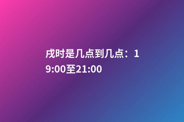 戌时是几点到几点：19:00至21:00