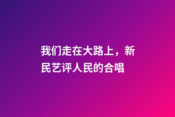 我们走在大路上，新民艺评人民的合唱-第1张-观点-玄机派