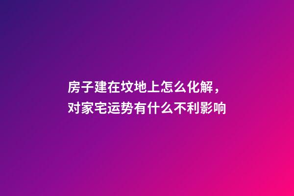 房子建在坟地上怎么化解，对家宅运势有什么不利影响