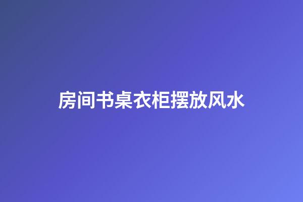 房间书桌衣柜摆放风水