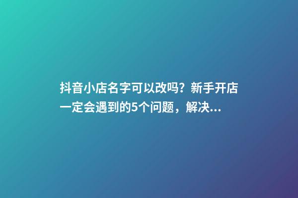 抖音小店名字可以改吗？新手开店一定会遇到的5个问题，解决办法-第1张-店铺起名-玄机派